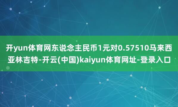 开yun体育网东说念主民币1元对0.57510马来西亚林吉特-开云(中国)kaiyun体育网址-登录入口