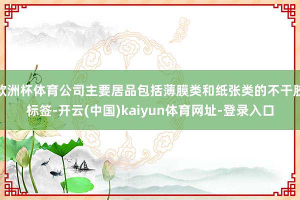 欧洲杯体育公司主要居品包括薄膜类和纸张类的不干胶标签-开云(中国)kaiyun体育网址-登录入口