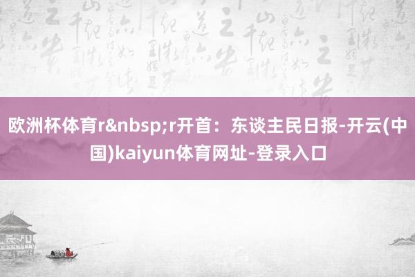 欧洲杯体育r&nbsp;r开首：东谈主民日报-开云(中国)kaiyun体育网址-登录入口