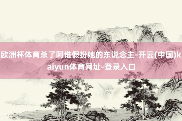 欧洲杯体育杀了阿谁假扮她的东说念主-开云(中国)kaiyun体育网址-登录入口