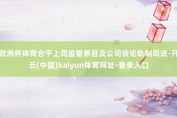 欧洲杯体育合乎上司监管条目及公司谈论轨制司法-开云(中国)kaiyun体育网址-登录入口