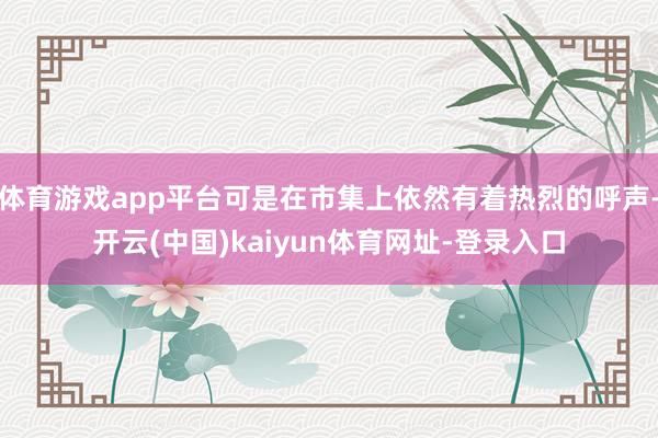 体育游戏app平台可是在市集上依然有着热烈的呼声-开云(中国)kaiyun体育网址-登录入口