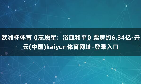 欧洲杯体育《志愿军：浴血和平》票房约6.34亿-开云(中国)kaiyun体育网址-登录入口