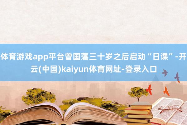 体育游戏app平台曾国藩三十岁之后启动“日课”-开云(中国)kaiyun体育网址-登录入口