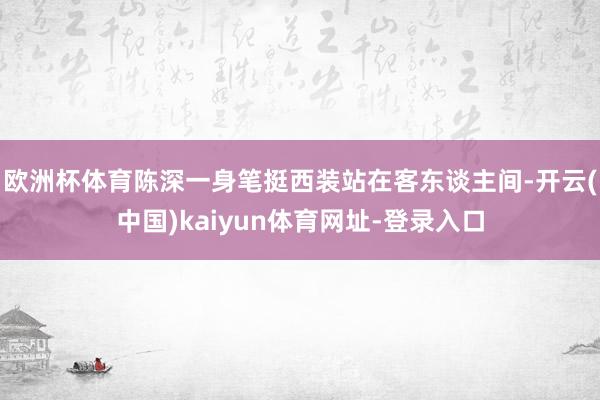 欧洲杯体育陈深一身笔挺西装站在客东谈主间-开云(中国)kaiyun体育网址-登录入口