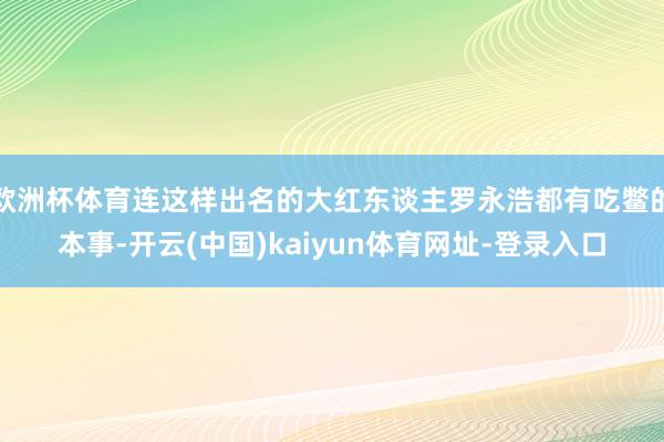 欧洲杯体育连这样出名的大红东谈主罗永浩都有吃鳖的本事-开云(中国)kaiyun体育网址-登录入口