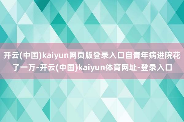 开云(中国)kaiyun网页版登录入口自青年病进院花了一万-开云(中国)kaiyun体育网址-登录入口