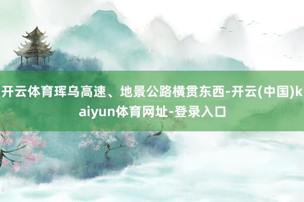 开云体育珲乌高速、地景公路横贯东西-开云(中国)kaiyun体育网址-登录入口