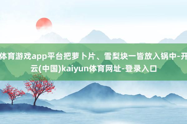 体育游戏app平台把萝卜片、雪梨块一皆放入锅中-开云(中国)kaiyun体育网址-登录入口