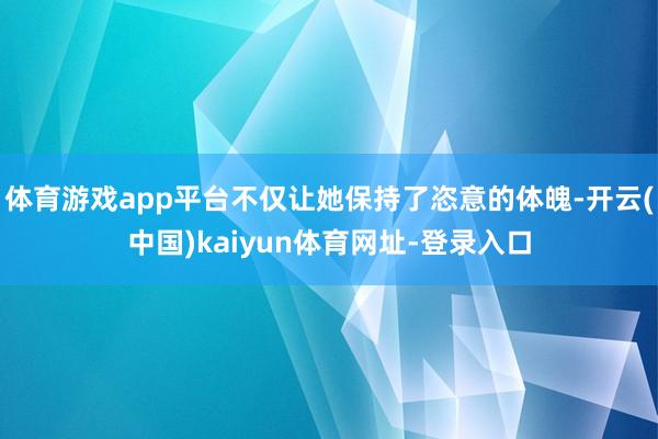 体育游戏app平台不仅让她保持了恣意的体魄-开云(中国)kaiyun体育网址-登录入口