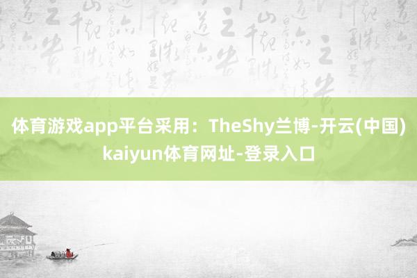 体育游戏app平台采用：TheShy兰博-开云(中国)kaiyun体育网址-登录入口