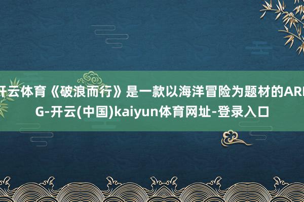 开云体育《破浪而行》是一款以海洋冒险为题材的ARPG-开云(中国)kaiyun体育网址-登录入口