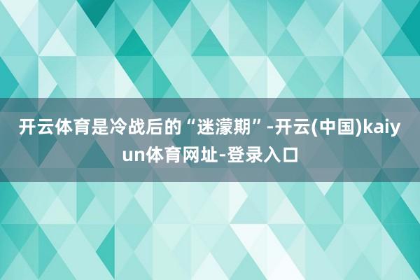 开云体育是冷战后的“迷濛期”-开云(中国)kaiyun体育网址-登录入口