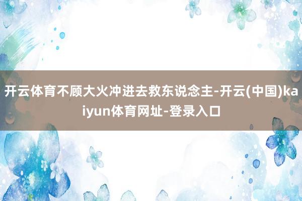 开云体育不顾大火冲进去救东说念主-开云(中国)kaiyun体育网址-登录入口