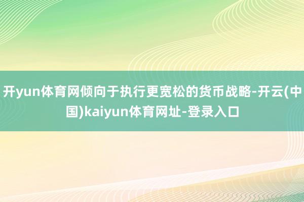 开yun体育网倾向于执行更宽松的货币战略-开云(中国)kaiyun体育网址-登录入口
