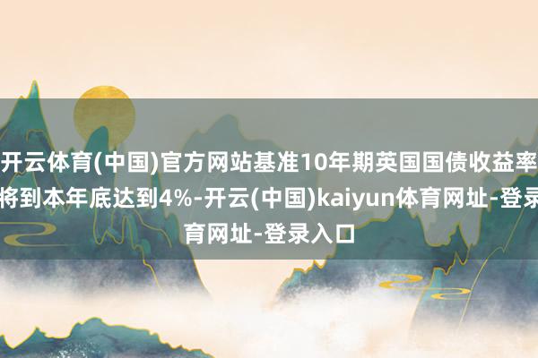 开云体育(中国)官方网站基准10年期英国国债收益率展望将到本年底达到4%-开云(中国)kaiyun体育网址-登录入口