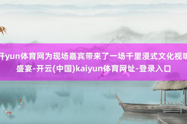 开yun体育网为现场嘉宾带来了一场千里浸式文化视听盛宴-开云(中国)kaiyun体育网址-登录入口