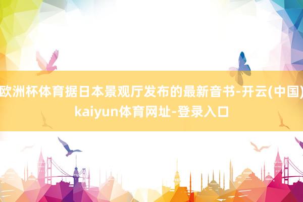 欧洲杯体育据日本景观厅发布的最新音书-开云(中国)kaiyun体育网址-登录入口