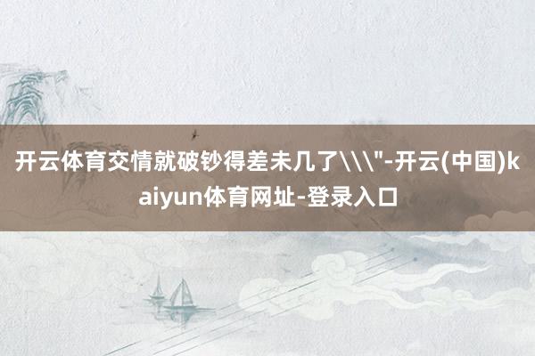 开云体育交情就破钞得差未几了\