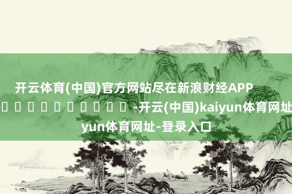 开云体育(中国)官方网站尽在新浪财经APP            													-开云(中国)kaiyun体育网址-登录入口