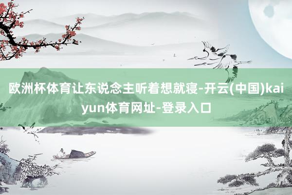 欧洲杯体育让东说念主听着想就寝-开云(中国)kaiyun体育网址-登录入口